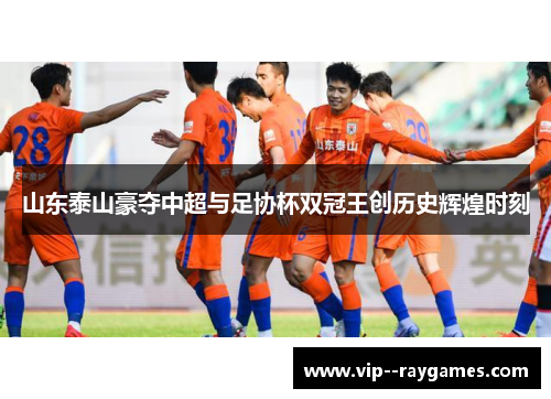 山东泰山豪夺中超与足协杯双冠王创历史辉煌时刻 山东泰山豪夺中超与足协杯双冠王创历史辉煌时刻