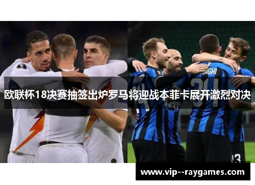 欧联杯18决赛抽签出炉罗马将迎战本菲卡展开激烈对决 欧联杯18决赛抽签出炉罗马将迎战本菲卡展开激烈对决