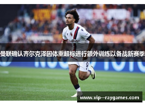曼联确认齐尔克泽因体重超标进行额外训练以备战新赛季 曼联确认齐尔克泽因体重超标进行额外训练以备战新赛季