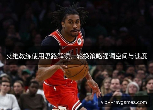 艾维教练使用思路解读,轮换策略强调空间与速度 艾维教练使用思路解读,轮换策略强调空间与速度
